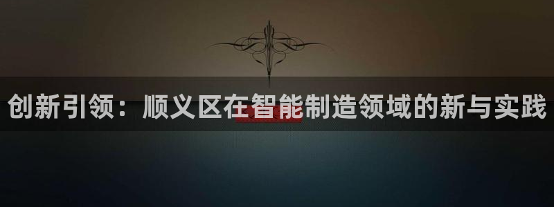 恒行2冯74OOO5：创新引领：顺义区在智能制造领域的新与实