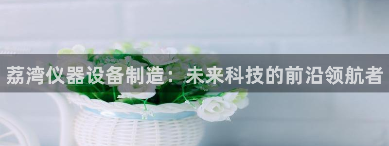 恒行2那74OO5：荔湾仪器设备制造：未来科技的前沿领航者