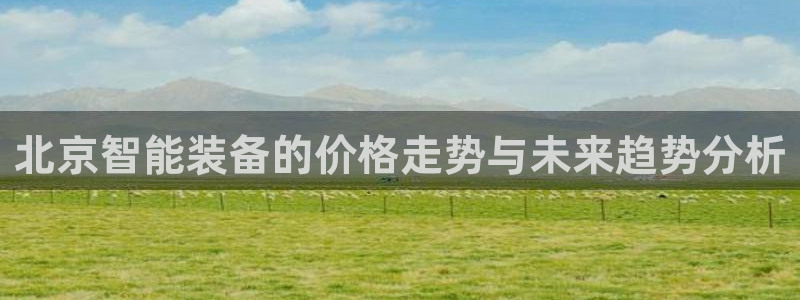 恒行娱乐5ll533主管耐心：北京智能装备的价格走势与未来趋
