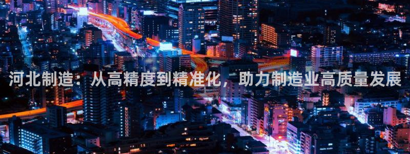 恒行娱乐掏沂74ooo5弛：河北制造：从高精度到精准化，助力