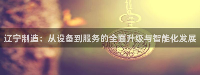 恒行5：辽宁制造：从设备到服务的全面升级与智能化发展