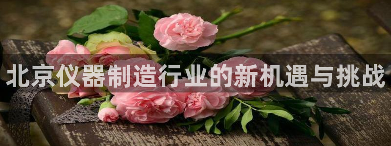 恒行娱乐吴74OOO5：北京仪器制造行业的新机遇与挑战